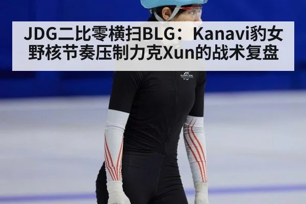 JDG二比零横扫BLG：Kanavi豹女野核节奏压制力克Xun的战术复盘