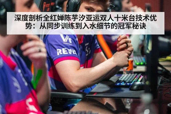 深度剖析全红婵陈芋汐亚运双人十米台技术优势:从同步训练到入水细节的冠军秘诀